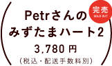 Petrさんのみずたまハート2 価格：各３，７８０円（税込・配送手数料別）