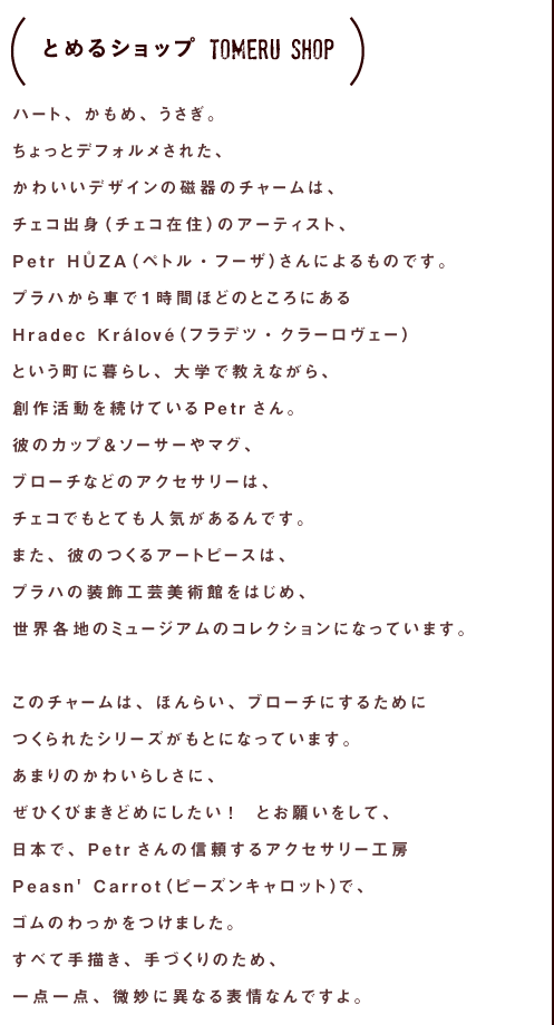 ハート、かもめ、うさぎ。
ちょっとデフォルメされた、
かわいいデザインの磁土（磁器になる材料）のチャームは、
チェコ出身（チェコ在住）のアーティスト、
Petr HŮZA（ペトル・フーザ）さんによるものです。
プラハから車で１時間ほどのところにある
Hradec Králové（フラデツ・クラーロヴェー）
という町に暮らし、大学で教えながら、
創作活動を続けているPetrさん。
彼のカップ＆ソーサーやマグ、
ブローチなどのアクセサリーは、
チェコでもとても人気があるんです。
また、彼のつくるアートピースは、
プラハの装飾工芸美術館をはじめ、
世界各地のミュージアムのコレクションになっています。

このチャームは、ほんらい、ブローチにするために
つくられたシリーズがもとになっています。
あまりのかわいらしさに、
ぜひくびまきどめにしたい！　とお願いをして、
日本で、Petrさんの信頼するアクセサリー工房
Peasn' Carrot（ピーズンキャロット）で、
ゴムのわっかをつけました。
すべて手描き、手づくりのため、
一点一点、微妙に異なる表情なんですよ。

