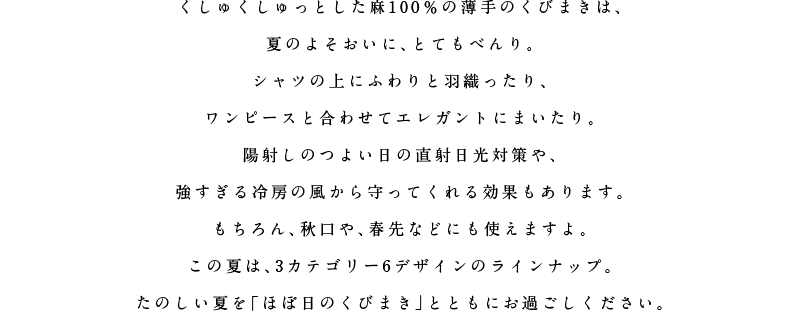 くしゅくしゅっとした麻１００％の薄手のくびまきは、夏のよそおいに、とてもべんり。シャツの上にふわりと羽織ったり、ワンピースと合わせてエレガントにまいたり。陽射しのつよい日の直射日光対策や、強すぎる冷房の風から守ってくれる効果もあります。もちろん、秋口や、春先などにも使えますよ。この夏は、３カテゴリー６デザインのラインナップ。たのしい夏を「ほぼ日のくびまき」とともにお過ごしください。