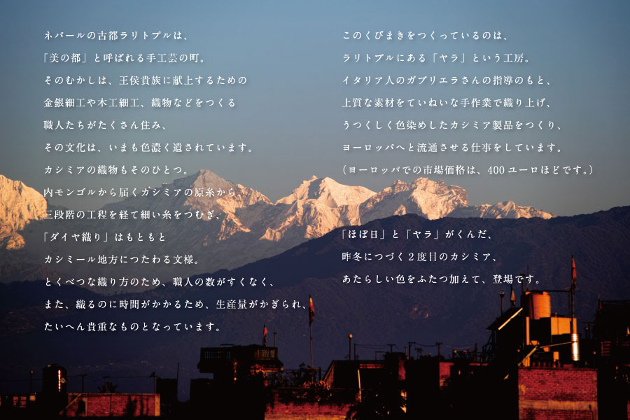 ネパールの古都ラリトプルは、
「美の都」と呼ばれる手工芸の町。
そのむかしは、王侯貴族に献上するための
金銀細工や木工細工、織物などをつくる
職人たちがたくさん住み、
その文化は、いまも色濃く遺されています。
カシミアの織物もそのひとつ。
内モンゴルから届くカシミアの原糸から、
三段階の工程を経て細い糸をつむぎ、
「ダイヤ織り」はもともと
カシミール地方につたわる文様。
とくべつな織り方のため、職人の数がすくなく、
また、織るのに時間がかかるため、生産量がかぎられ、
たいへん貴重なものとなっています。

このくびまきをつくっているのは、
ラリトプルにある「ヤラ」という工房。
イタリア人のガブリエラさんの指導のもと、
上質な素材をていねいな手作業で織り上げ、
うつくしく色染めしたカシミア製品をつくり、
ヨーロッパへと流通させる仕事をしています。
（ヨーロッパでの市場価格は、400ユーロほどです。）
「ほぼ日」と「ヤラ」がくんだ、
昨冬につづく２度目のカシミア、
あたらしい色をふたつ加えて、登場です。