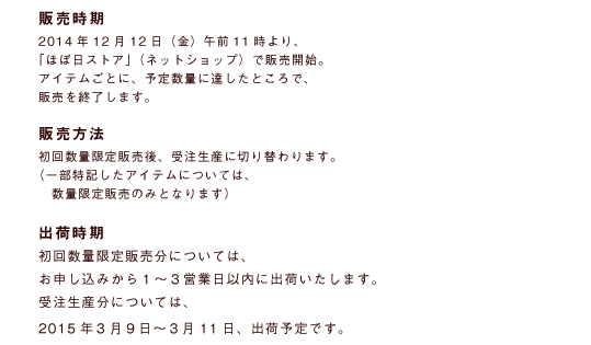 販売時期2014年12月12日（金）午前11時より、「ほぼ日ストア」（ネットショップ）で販売開始。アイテムごとに、予定数量に達したところで、販売を終了します。販売方法初回数量限定販売後、受注生産に切り替わります。（一部特記したアイテムについては、　数量限定販売のみとなります）出荷時期初回数量限定販売分については、お申し込みから１～３営業日以内に出荷いたします。受注生産分については、2015年3月９日〜３月11日、出荷予定です。
