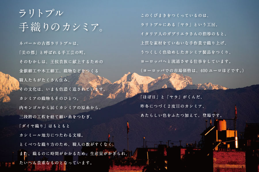 ネパールの古都ラリトプルは、
「美の都」と呼ばれる手工芸の町。
そのむかしは、王侯貴族に献上するための
金銀細工や木工細工、織物などをつくる
職人たちがたくさん住み、
その文化は、いまも色濃く遺されています。
カシミアの織物もそのひとつ。
内モンゴルから届くカシミアの原糸から、
三段階の工程を経て細い糸をつむぎ、
「ダイヤ織り」はもともと
カシミール地方につたわる文様。
とくべつな織り方のため、職人の数がすくなく、
また、織るのに時間がかかるため、生産量がかぎられ、
たいへん貴重なものとなっています。

このくびまきをつくっているのは、
ラリトプルにある「ヤラ」という工房。
イタリア人のガブリエラさんの指導のもと、
上質な素材をていねいな手作業で織り上げ、
うつくしく色染めしたカシミア製品をつくり、
ヨーロッパへと流通させる仕事をしています。
（ヨーロッパでの市場価格は、400ユーロほどです。）
「ほぼ日」と「ヤラ」がくんだ、
昨冬につづく２度目のカシミア、
あたらしい色をふたつ加えて、登場です。