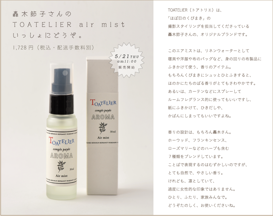轟木節子さんのTOATELIER air mist
いっしょにどうぞ。
1,780円（税込・配送手数料別）

TOATELIER（トアトリエ）は、
「ほぼ日のくびまき」の
撮影スタイリングを担当してくださっている
轟木節子さんの、オリジナルブランドです。

このエアミストは、リネンウォーターとして
寝具や洋服や布のバッグなど、身の回りの布製品に
ふきかけて使う、香りのアイテム。
もちろんくびまきにシュッとひとふきすると、
ほのかにたちのぼる香りがとてもさわやかです。
あるいは、カーテンなどにスプレーして
ルームフレグランス的に使ってもいいですし、
紙にふきかけて、ひきだしや、
かばんにしまってもいいですよね。

香りの設計は、もちろん轟木さん。
ホーウッド、フランキンセンス、
ローズマリーなどのハーブも含む
７種類をブレンドしています。
ことばで表現するのはむずかしいのですが、
とても自然で、やさしい香り。
けれども、凛としていて、
過度に女性的な印象ではありません。
ひとり、ふたり、家族みんなで。
どうぞたのしく、お使いくださいね。