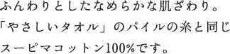 ふんわりとしたなめらかな肌ざわり。「やさしいタオル」のパイルの糸と同じ ふんわりとしたなめらかな肌ざわり。「やさしいタオル」のパイルの糸と同じ