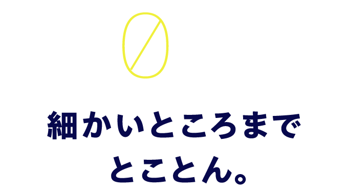 03　細かいところまでとことん。