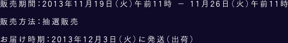 販売期間：2013年11月19日（火）午前11時 - 11月26日（火）午前11時 販売方法：抽選販売 お届け時期：2013年12月3日（火）に発送（出荷）