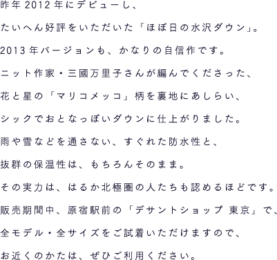 昨年2012年にデビューし、たいへん好評をいただいた「ほぼ日の水沢ダウン」。2013年バージョンも、かなりの自信作です。ニット作家・三國万里子さんが編んでくださった、花と星の「マリコメッコ」柄を裏地にあしらい、シックでおとなっぽいダウンに仕上がりました。雨や雪などを通さない、すぐれた防水性と、抜群の保温性は、もちろんそのまま。その実力は、はるか北極圏の人たちも認めるほどです。販売期間中、原宿駅前の「デサントショップ 東京」で、全モデル・全サイズをご試着いただけますので、お近くのかたは、ぜひご利用ください。