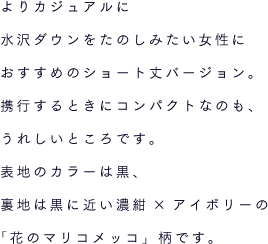 よりカジュアルに水沢ダウンをたのしみたい女性におすすめのショート丈バージョン。携行するときにコンパクトなのも、うれしいところです。表地のカラーは黒、裏地は黒に近い濃紺×アイボリーの「花のマリコメッコ」柄です。