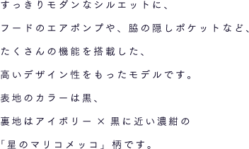 すっきりモダンなシルエットに、フードのエアポンプや、脇の隠しポケットなど、たくさんの機能を搭載した、高いデザイン性をもったモデルです。表地のカラーは黒、裏地はアイボリー×黒に近い濃紺の「星のマリコメッコ」柄です。