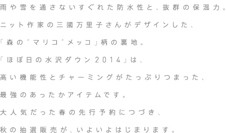 雨や雪を通さないすぐれた防水性と、抜群の保温力。ニット作家・三國万里子さんがデザインした、「森の“マリコ”メッコ」柄の裏地。「ほぼ日の水沢ダウン2014」は、高い機能性とチャーミングがたっぷりつまった、最強のあったかアイテムです。大人気だった春の先行予約につづき、秋の抽選販売が、いよいよはじまります。