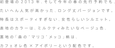 初登場の2013年、そして今年の春の先行予約でも、たいへん人気が高かった、ロング丈バージョンです。特長はスポーティすぎない、女性らしいシルエット。表地のカラーは、ミルクティみたいなベージュ色、裏地の「森の“マリコ”メッコ」柄は、カフェオレ色×アイボリーという配色です。