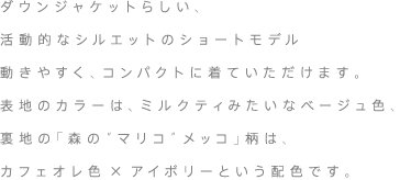 ダウンジャケットらしい、活動的なシルエットのショートモデル動きやすく、コンパクトに着ていただけます。表地のカラーは、ミルクティみたいなベージュ色、裏地の「森の“マリコ”メッコ」柄は、カフェオレ色×アイボリーという配色です。