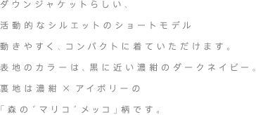 ダウンジャケットらしい、活動的なシルエットのショートモデル動きやすく、コンパクトに着ていただけます。。表地のカラーは、黒に近い濃紺のダークネイビー。裏地は濃紺×アイボリーの「森の“マリコ”メッコ」柄です。