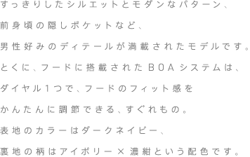 すっきりしたシルエットとモダンなパターン、前身頃の隠しポケットなど、男性好みのディテールが満載されたモデルです。とくに、フードに搭載されたBOAシステムは、ダイヤル１つで、フードのフィット感をかんたんに調節できる、すぐれもの。表地のカラーはダークネイビー、裏地の「森の“マリコ”メッコ」柄は、アイボリー×濃紺という配色です。
