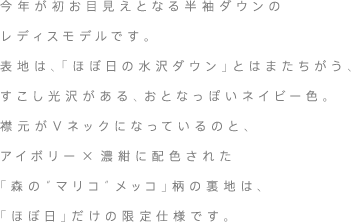 今年が初お目見えとなる半袖ダウンのレディスモデルです。表地は、「ほぼ日の水沢ダウン」とはまたちがう、すこし光沢がある、おとなっぽいダークネイビー色。襟元がＶネックになっているのと、アイボリー×濃紺に配色された「森の“マリコ”メッコ」柄の裏地は、「ほぼ日」だけの限定仕様です。