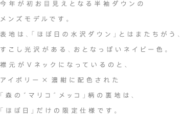 今年が初お目見えとなる半袖ダウンのメンズモデルです。表地は、「ほぼ日の水沢ダウン」とはまたちがう、すこし光沢がある、おとなっぽいダークネイビー色。襟元がＶネックになっているのと、アイボリー×濃紺に配色された「森の“マリコ”メッコ」柄の裏地は、「ほぼ日」だけの限定仕様です。