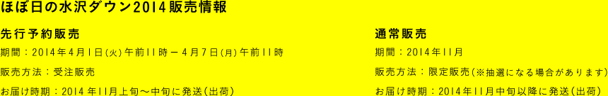 ほぼ日の水沢ダウン2014 販売情報 〈先行予約販売〉 ■期間：2014年4月1日（火）午前11時－4月7日（月）午前11時 ■販売方法：予約販売 ■お届け時期：2014年11月上旬～中旬に発送（出荷） 〈通常販売〉 ■期間：2014年11月 ■販売方法：限定販売 ■お届け時期：2014年11月中旬以降に発送（出荷）

