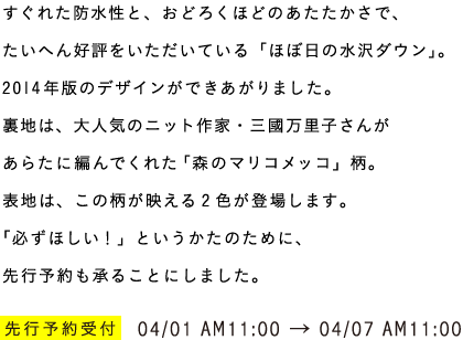 すぐれた防水性と、おどろくほどのあたたかさで、たいへん好評をいただいている「ほぼ日の水沢ダウン」。2014年版のデザインができあがりました。裏地は、大人気のニット作家・三國万里子さんがあらたに編んでくれた「森のマリコメッコ」柄。表地は、この柄が映える2色が登場します。「必ずほしい！」というかたのために、先行予約も承ることにしました。