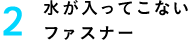 2 水が入ってこないファスナー