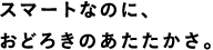 スマートなのに、おどろきのあたたかさ。