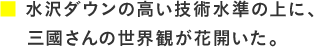 水沢ダウンの高い技術水準の上に、三國さんの世界観が花開いた。