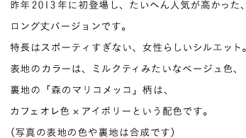 昨年2013年に初登場し、たいへん人気が高かった、ロング丈バージョンです。特長はスポーティーすぎない、女性らいしいシルエット。表地のカラーは、ミルクティみたいなベージュ色、裏地の「森のマリコメッコ」柄は、カフェオレ色×アイボリーという配色です。（写真の表地の色や裏地は合成です）