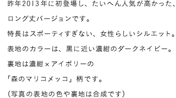 昨年2013年に初登場し、たいへん人気が高かった、ロング丈バージョンです。特長はスポーティーすぎない、女性らいしいシルエット。表地のカラーは、黒に近い濃紺のダークネイビー。裏地は濃紺×アイボリーの「森のマリコメッコ」柄です。（写真の表地の色や裏地は合成です）