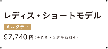 レディース・ショートモデル ミルクティ 97,740円（税込み・配送手数料別）