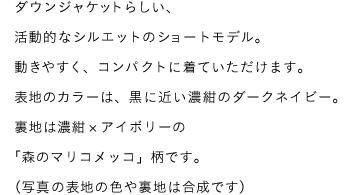 ダウンジャケットらしい、活動的なシルエットのショートモデル。動きやすく、コンパクトに着ていただけます。表地のカラーは、黒に近い濃紺のダークネイビー。裏地は濃紺×アイボリーの「森のマリコメッコ」柄です。（写真の表地の色や裏地は合成です）
