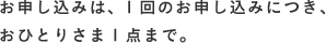 お申し込みは、1回のお申し込みにつき、おひとりさま1点まで。