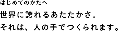 はじめてのかたへ 世界に誇れるあたたかさ。それは、人の手でつくられます。