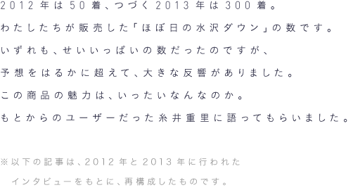 2012年は50着、つづく2013年は300着。わたしたちが販売した「ほぼ日の水沢ダウン」の数です。いずれも、せいいっぱいの数だったのですが、予想をはるかに超えて、大きな反響がありました。この商品の魅力は、いったいなんなのか。もとからのユーザーだった糸井重里に語ってもらいました。(※以下の記事は、2012年と2013年に行われたインタビューをもとに、再構成したものです)