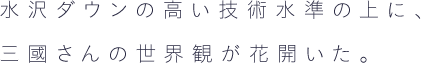 水沢ダウンの高い技術水準の上に、 三國さんの世界観が花開いた。