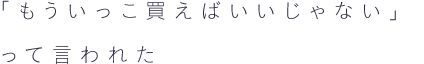 「もういっこ買えばいいじゃない」って言われた
