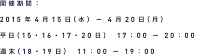 開催期間 2015年4月15日（水）－4月20日（月） 平日（15・16・17・20日）17：00 － 20：00 週末（18・19日）11：00 － 19：00