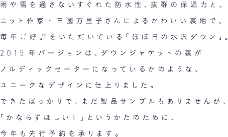 雨や雪を通さないすぐれた防水性、抜群の保温力と、ニット作家・三國万里子さんによるかわいい裏地で、毎年ご好評をいただいている「ほぼ日の水沢ダウン」。2015年バージョンは、ダウンジャケットの裏がノルディックセーターになっているかのような、ユニークなデザインに仕上りました。できたばっかりで、まだ製品サンプルもありませんが、「かならずほしい！」というかたのために、今年も先行予約を承ります。