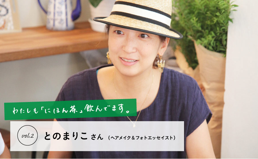 わたしも
「にほん茶」飲んでます。

vol.2　とのまりこさん（ヘアメイク＆フォトエッセイスト）