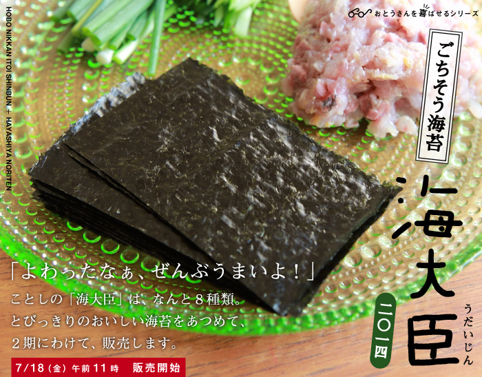 ごちそう海苔 海大臣　うだいじん 二〇一四  「よわったなぁ、ぜんぶうまいよ！」 ことしの「海大臣」は、なんと８種類。 とびっきりのおいしい海苔をあつめて、 ２期にわけて、販売します。  ７／１８（金）午前11時　販売開始