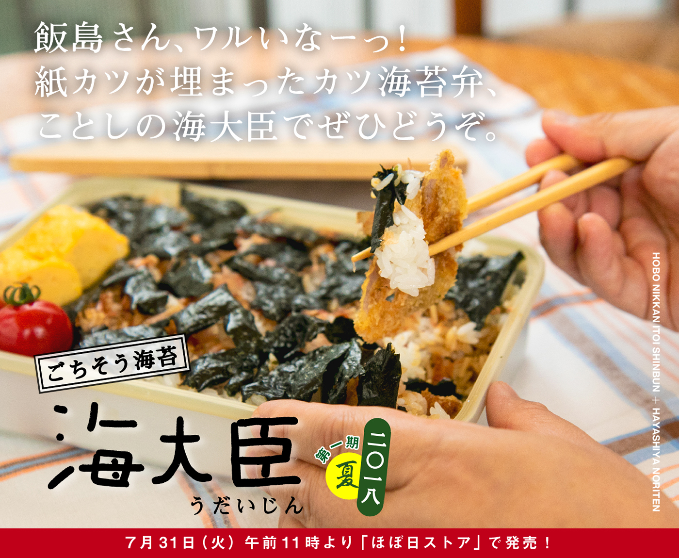 飯島さん、ワルいなーっ！
紙カツが埋まったカツ海苔弁、
ことしの海大臣でぜひどうぞ。

ごちそう海苔
海大臣　うだいじん
二〇一八　第一期　夏
７月31日（火）午前11時より
「ほぼ日ストア」で発売！