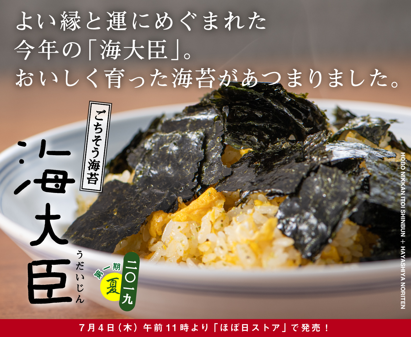 よい縁と運にめぐまれた
今年の「海大臣」。おいしく育った海苔があつまりました。

ごちそう海苔
海大臣　うだいじん
二〇一九　第一期　夏
7月4日（木）午前11時より
「ほぼ日ストア」で発売！