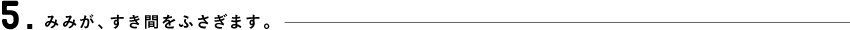 5.みみがすき間をふさぎます。