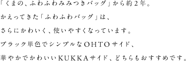 「くまの、ふわふわみみつきバッグ」から約2年。かえってきた「ふわふわバッグ」は、さらにかわいく、使いやすくなっています。ブラック単色でシンプルなOHTOサイド、華やかでかわいいKUKKAサイド、どちらもおすすめです。