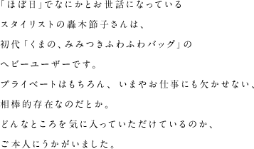 「ほぼ日」でなにかとお世話になっているスタイリストの轟木節子さんは、初代「くまの、みみつきふわふわバッグ」のヘビーユーザーです。プライベートはもちろん、いまやお仕事にも欠かせない、相棒的存在なのだとか。どんなところを気に入っていただけているのか、ご本人にうかがいました。
