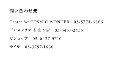 問い合わせ先 Center for COSMIC WONDER　03-5774-6866 ドレステリア 神南本店　03-5457-2435 ビショップ　03-6427-3710 ライラ　03-3797-1660
