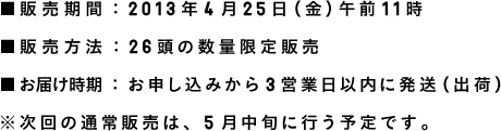 ■発売日：2014年4月25日午前11時 ■販売方法：26頭の数量限定販売 ■お届け時期：お申し込みから3営業日以内に発送（出荷） ※次回の通常販売は、5月中旬に行う予定です。