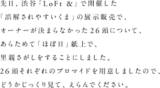 先日、渋谷「LoFt &」で開催した「誤解されやすいくま」の展示販売で、オーナーが決まらなかった26頭について、あらためて「ほぼ日」紙上で、里親さがしをすることにしました。26頭それぞれのブロマイドを用意しましたので、どうかじっくり見て、えらんでください。