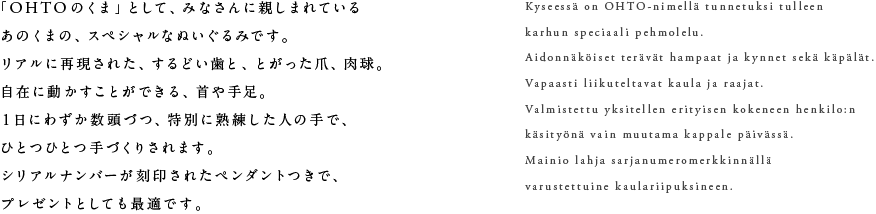 「OHTOのくま」として、みなさんに親しまれているあのくまの、スペシャルなぬいぐるみです。リアルに再現された、するどい歯と、とがった爪、肉球。自在に動かすことができる、首や手足。1日にわずか数頭づつ、特別に熟練した人の手で、ひとつひとつ手づくりされます。シリアルナンバーが刻印されたペンダントつきで、プレゼントとしても最適です。