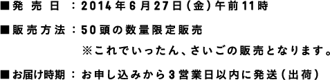 ■発売日：2014年4月25日午前11時 ■販売方法：26頭の数量限定販売 ■お届け時期：お申し込みから3営業日以内に発送（出荷） ※次回の通常販売は、5月中旬に行う予定です。