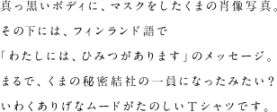 真っ黒いボディに、マスクをしたくまの肖像写真。その下には、フィンランド語で「わたしには、ひみつがあります」のメッセージ。まるで、くまの秘密結社の一員になったみたい？いわくありげなムードがたのしいTシャツです。
