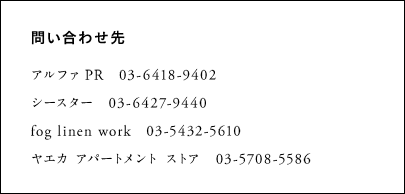 アルファ PR　　03-6418-9402 シースター　　03-6427-9440 fog linen work　　03-5432-5610 ヤエカ アパートメント ストア　　03-5708-5586